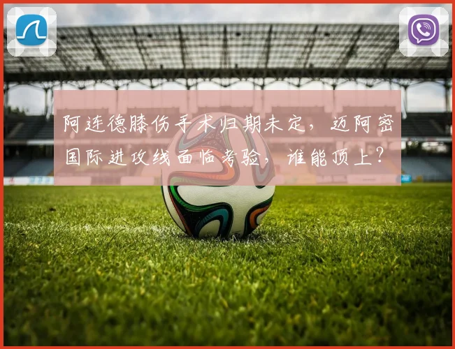 阿连德膝伤手术归期未定，迈阿密国际进攻线面临考验，谁能顶上？