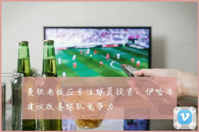 曼联老板应专注球员投资，伊哈洛建议改善球队竞争力