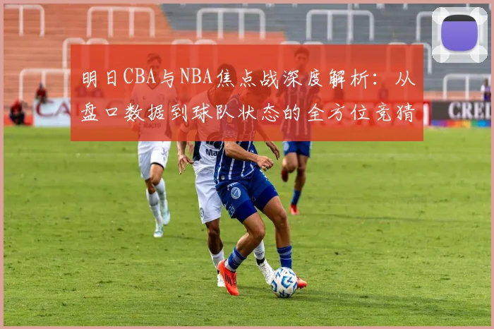 明日CBA与NBA焦点战深度解析：从盘口数据到球队状态的全方位竞猜指南