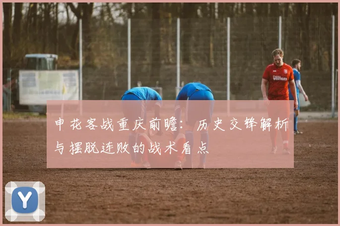 申花客战重庆前瞻:历史交锋解析与摆脱连败的战术看点