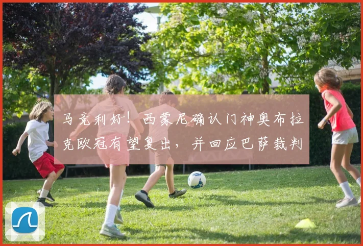 马竞利好！西蒙尼确认门神奥布拉克欧冠有望复出，并回应巴萨裁判争议