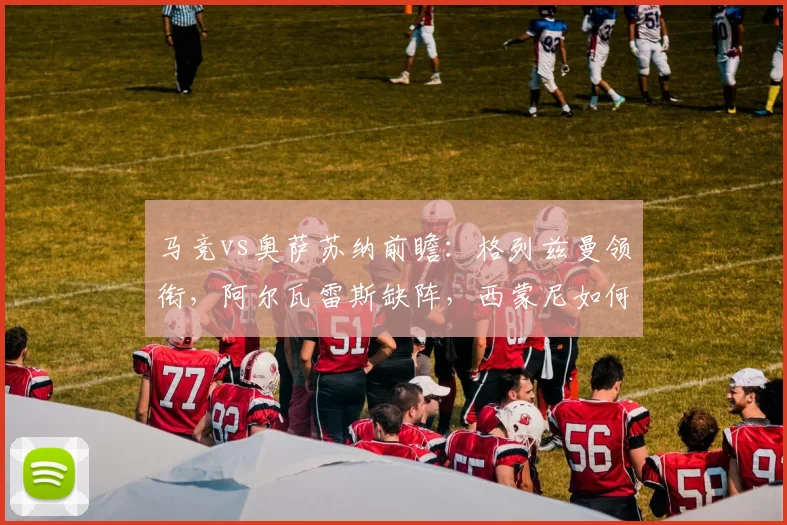 马竞vs奥萨苏纳前瞻：格列兹曼领衔，阿尔瓦雷斯缺阵，西蒙尼如何排兵布阵？