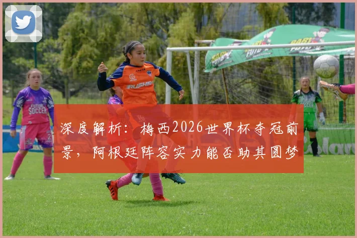 深度解析:梅西2026世界杯夺冠前景,阿根廷阵容实力能否助其圆梦最后一舞?