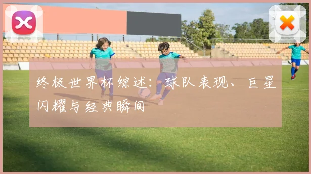 终极世界杯综述:球队表现、巨星闪耀与经典瞬间
