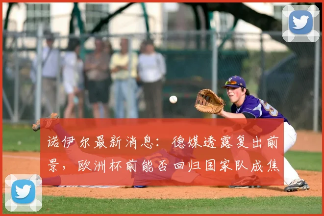 诺伊尔最新消息：德媒透露复出前景，欧洲杯前能否回归国家队成焦点
